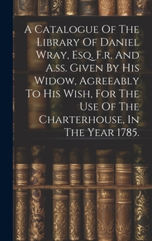 Hardcover A Catalogue Of The Library Of Daniel Wray, Esq. F.r. And A.ss. Given By His Widow, Agreeably To His Wish, For The Use Of The Charterhouse, In The Year Book