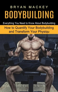 Paperback Bodybuilding: Everything You Need to Know About Bodybuilding (How to Quantify Your Bodybuilding and Transform Your Physiqu) Book