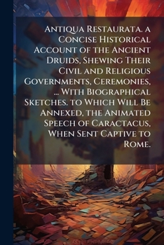 Antiqua Restaurata. a Concise Historical Account of the Ancient Druids, Shewing Their Civil and Religious Governments, Ceremonies, ... With ... of Caractacus, When Sent Captive to Rome.