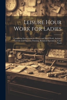 Paperback Leisure Hour Work for Ladies: Containing Instructions for Flower and Shell Work, Antique, Grecian and Theorem Painting, Botanical Specimens, Cone Wo Book