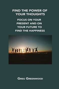 Find the Power of Your Thoughts: Focus on Your Present and on Your Future to Find the Happiness