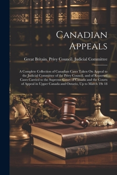Canadian Appeals: A Complete Collection of Canadian Cases Taken On Appeal to the Judicial Committee of the Privy Council, and of Reported Cases ... Upper Canada and Ontario, Up to March 1St 18