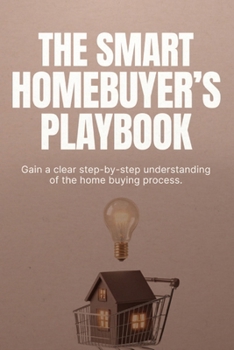 The Smart Homebuyer’s Playbook: How to Buy Your First Home, Avoid Costly Mistakes, and Make Confident Decisions at Every Step