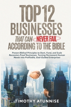 Top 12 Businesses That Can Never Fail According to the Bible: Proven Biblical Principles to Start, Fund, and Scale Recession-Proof Businesses. Turning Permanent Human Needs into Profitable, God-Guided