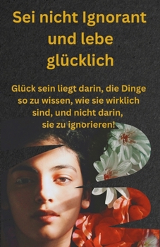 Sei nicht Ignorant und lebe glücklich: Glück sein liegt darin, die Dinge so zu wissen, wie sie wirklich sind, und nicht darin, sie zu ignorieren! (German Edition)