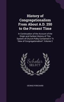 History of Congregationalism from About A.D. 250 to the Present Time: In Continuation of the Account of the Origin and Earliest History of This System of Church Polity Contained in A View of Congregat