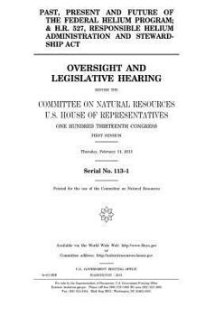 Past, present and future of the federal helium program; and H.R. 527, Responsible Helium Administration and Stewardship Act : oversight and ... of Representatives, One Hundred Thirteent