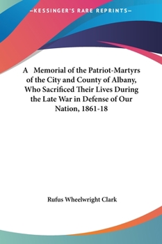 A Memorial of the Patriot-Martyrs of the City and County of Albany, Who Sacrificed Their Lives During the Late War in Defense of Our Nation, 1861-18