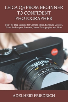 LEICA Q3 FROM BEGINNER TO CONFIDENT PHOTOGRAPHER: Step-by-Step Lessons for Camera Setup, Exposure Control, Focus Techniques, Portraits, Street Photography, and More