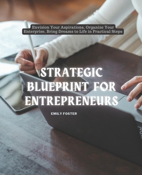 Strategic Blueprint for Entrepreneurs: Envision Your Aspirations, Organize Your Enterprise, Bring Dreams to Life in Practical Steps
