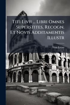Titi Livii ... Libri Omnes Superstites, Recogn. Et Novis Additamentis Illustr