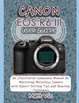 CANON EOS R6 III USER GUIDE: An Illustrative Companion Manual for Mastering Mirrorless Camera with Expert Setting Tips and Shooting Techniques