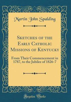 Hardcover Sketches of the Early Catholic Missions of Kentucky: From Their Commencement in 1787, to the Jubilee of 1826-7 (Classic Reprint) Book