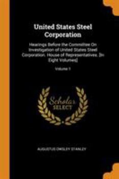 United States Steel Corporation: Hearings Before the Committee On Investigation of United States Steel Corporation. House of Representatives. [In Eight Volumes], Volume 1