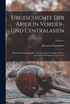 Urgeschichte Der Arier in Vorder- Und Centralasien: Historisch-Geographische Untersuchungen Über Den Ältesten Schauplatz Des Rigveda Und Avesta; Volume 3
