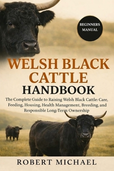 WELSH BLACK CATTLE HANDBOOK: The Complete Guide to Raising Welsh Black Cattle: Care, Feeding, Housing, Health Management, Breeding, and Responsible Long-Term Ownership