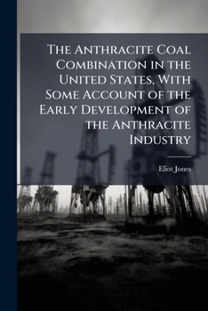 The Anthracite Coal Combination In The United States: With Some Account Of The Early Development Of The Anthracite Industry