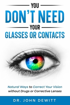 You Don't Need Your Glasses or Contacts: Natural Ways to Correct Your Vision Without Drugs or Corrective Lenses