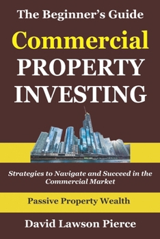 The Beginner's Guide to Commercial Property Investing: Strategies to Navigate and Succeed in the Commercial Market (The Passive Property Wealth Series)