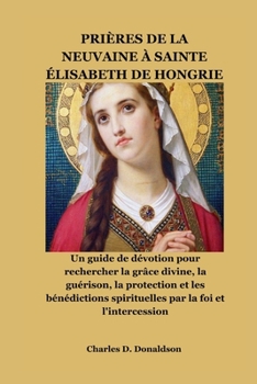 PRIÈRES DE LA NEUVAINE À SAINTE ÉLISABETH DE HONGRIE: Un guide de dévotion pour rechercher la grâce divine, la guérison, la protection et les ... par la foi et l'intercession (French Edition)