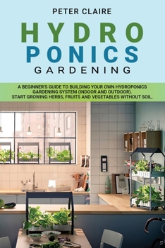 HYDROPONICS GARDENING: A BEGINNER'S GUIDE TO BUILDING  YOUR OWN HYDROPONICS GARDENING SYSTEM (INDOOR AND OUTDOOR).  START GROWING HERBS, FRUITS AND VEGETABLES WITHOUT SOIL.