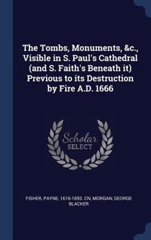 Hardcover The Tombs, Monuments, &c., Visible in S. Paul's Cathedral (and S. Faith's Beneath it) Previous to its Destruction by Fire A.D. 1666 Book