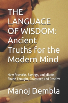 THE LANGUAGE OF WISDOM: Ancient Truths for the Modern Mind: How Proverbs, Sayings, and Idioms Shape Thought, Character, and Destiny