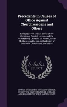 Precedents in Causes of Office Against Churchwardens and Others: Extracted From the Act Books of the Consistory Court of London, and the Archdeaconry ... of the Law of Church-Rate, and the Du