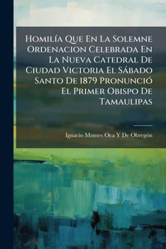 Homilía Que En La Solemne Ordenacion Celebrada En La Nueva Catedral De Ciudad Victoria El Sábado Santo De 1879 Pronunció El Primer Obispo De Tamaulipas