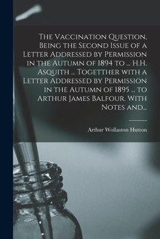 The Vaccination Question, Being the Second Issue of a Letter Addressed by Permission in the Autumn of 1894 to ... H.H. Asquith ... Togetther With a ... to Arthur James Balfour. With Notes And...