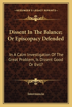 Dissent in the Balance; Or, Episcopacy Defended: In a Calm Investigation of the Great Problem Is Dissent Good or Evil?