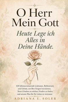 O Herr, Mein Gott, Heute Lege Ich Alles In Deine Hände: 120 lebenserneuernde Lektionen, Reflexionen und Gebete, um Ihre Sorgen loszulassen, Ihren ... für Ihr Leben zu vertrauen (German Edition)