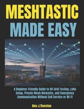Meshtastic Made Easy: A Beginner-Friendly Guide to Off-Grid Texting, LoRa Setup, Private Mesh Networks, and Emergency Communication Without Cell Service or Wi-Fi
