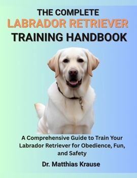 Paperback The Complete Labrador Retriever Training Handbook: A Comprehensive Guide to Train Your Labrador Retriever for Obedience, Fun, and Safety Book