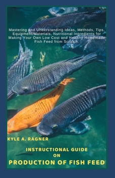 Instructional Guide on Production of Fish Feed: Mastering and Understanding Ideas, Methods, Tips, Equipment/Materials, Nutritional Ingredients for Mak