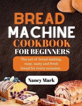 Bread machine cookbook for beginners: The act of bread making, easy, tasty and fresh bread for every occasion