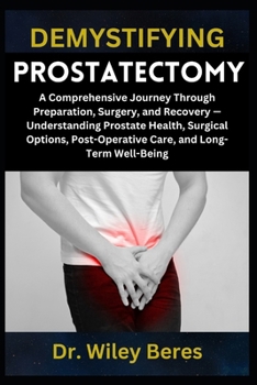 DEMYSTIFYING PROSTATECTOMY: A Comprehensive Journey Through Preparation, Surgery, and Recovery — Understanding Prostate Health, Surgical Options, Post-Operative Care, and Long-Term Well-Being