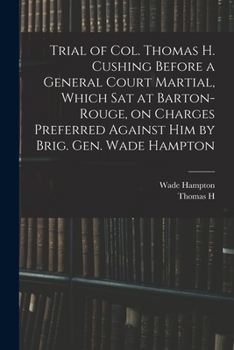 Trial of Col. Thomas H. Cushing Before a General Court Martial, Which Sat at Barton-Rouge, on Charges Preferred Against Him by Brig. Gen. Wade Hampton
