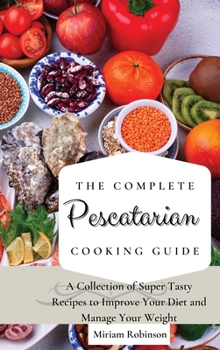 The Complete Pescatarian Cooking Guide: A Collection of Super Tasty Recipes to Improve Your Diet and Manage Your Weight