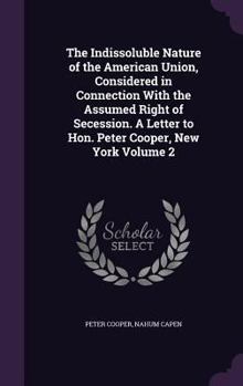 Hardcover The Indissoluble Nature of the American Union, Considered in Connection With the Assumed Right of Secession. A Letter to Hon. Peter Cooper, New York V Book