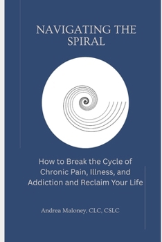 Navigating the Spiral: How to Break the Cycle of Chronic Pain, Illness, and Addiction and Reclaim Your Life