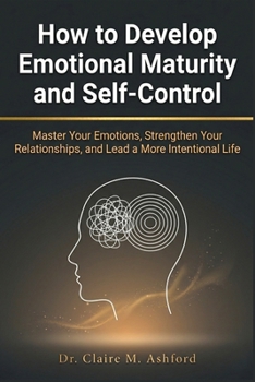 How to Develop Emotional Maturity and Self-Control: Master Your Emotions, Strengthen Your Relationships, and Lead a More Intentional Life
