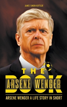 The Arsene Wenger Book: Arsene Wenger A Life Story In Short