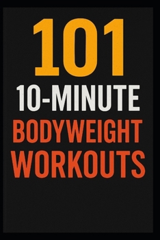 101 10-Minute Body Weight Workouts: Quick, Equipment-Free Routines to Build Strength, Burn Fat, and Boost Endurance Anytime, Anywhere