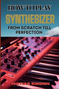 HOW TO PLAY SYNTHESIZER FROM SCRATCH TILL PERFECTION: Comprehensive Beginner's Guide To Mastering Synchs, Sound Design, And Performance Techniques To Expert Level
