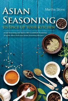 Asian Seasoning to Spice Up Your Kitchen: Asian Seasoning and Spices Mix Cookbook Featuring 30 of the Most Delicious Asian Seasoning Recipes