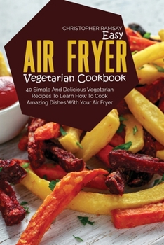 Easy Air Fryer Vegetarian Cookbook: 40 Simple And Delicious Vegetarian Recipes To Learn How To Cook Amazing Dishes With Your Air Fryer