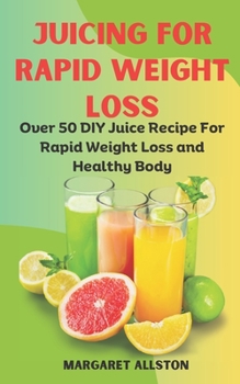 JUICING FOR RAPID WEIGHT LOSS: Over 50 DIY Juice Recipe For Rapid Weight Loss and Healthy Body