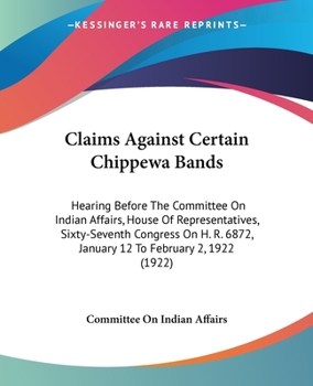 Claims Against Certain Chippewa Bands: Hearing Before The Committee On Indian Affairs, House Of Representatives, Sixty-Seventh Congress On H. R. 6872, January 12 To February 2, 1922