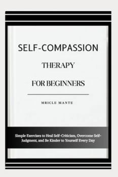 SELF-COMPASSION THERAPY FOR BEGINNERS: Simple Exercises to Heal Self-Criticism, Overcome Self-Judgment, and Be Kinder to Yourself Every Day